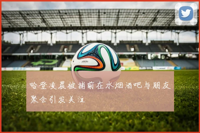 哈登凌晨被捕前在水烟酒吧与朋友聚会引发关注
