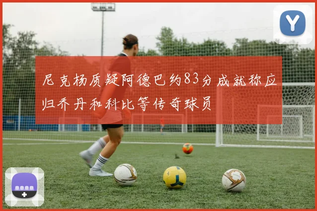 尼克杨质疑阿德巴约83分成就称应归乔丹和科比等传奇球员