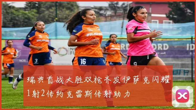 瑞典首战大胜双枪齐发伊萨克闪耀1射2传约克雷斯传射助力
