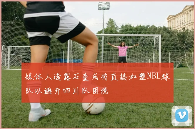 媒体人透露石奎或将直接加盟NBL球队以避开四川队困境