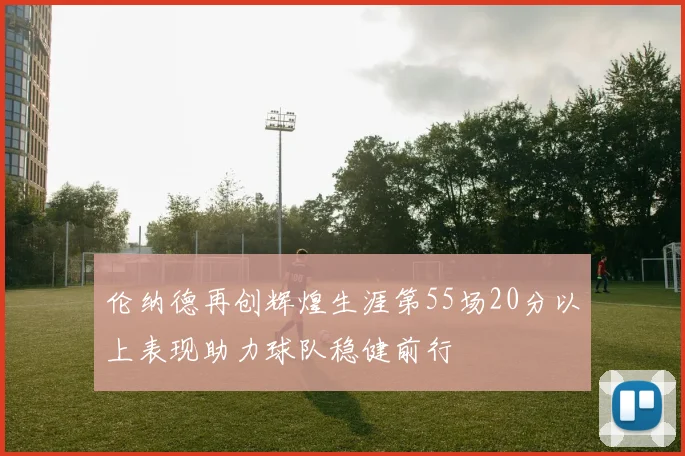 伦纳德再创辉煌生涯第55场20分以上表现助力球队稳健前行