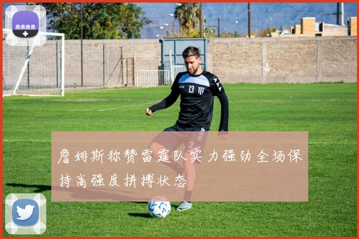 詹姆斯称赞雷霆队实力强劲全场保持高强度拼搏状态