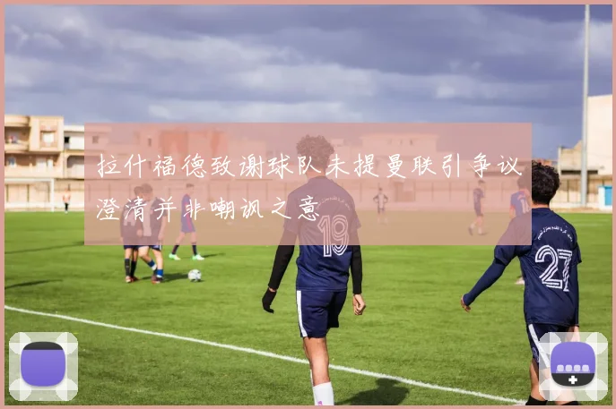 拉什福德致谢球队未提曼联引争议澄清并非嘲讽之意