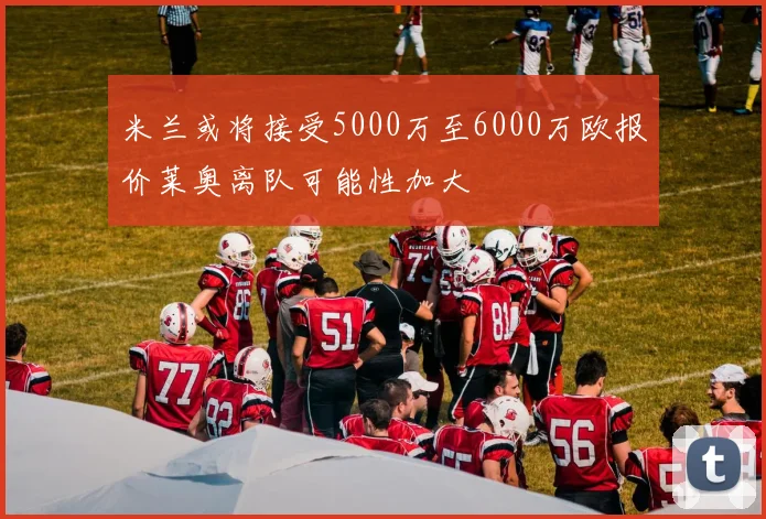 米兰或将接受5000万至6000万欧报价莱奥离队可能性加大