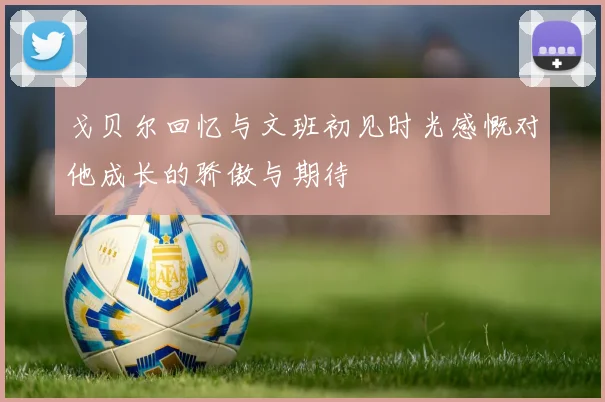戈贝尔回忆与文班初见时光感慨对他成长的骄傲与期待