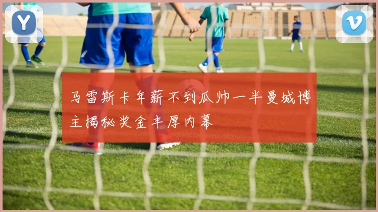 马雷斯卡年薪不到瓜帅一半曼城博主揭秘奖金丰厚内幕