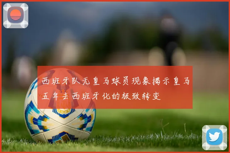 西班牙队无皇马球员现象揭示皇马五年去西班牙化的极致转变