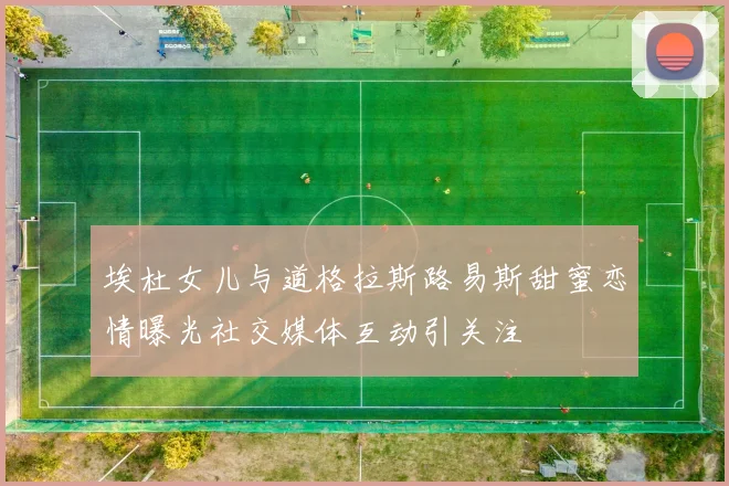埃杜女儿与道格拉斯路易斯甜蜜恋情曝光社交媒体互动引关注