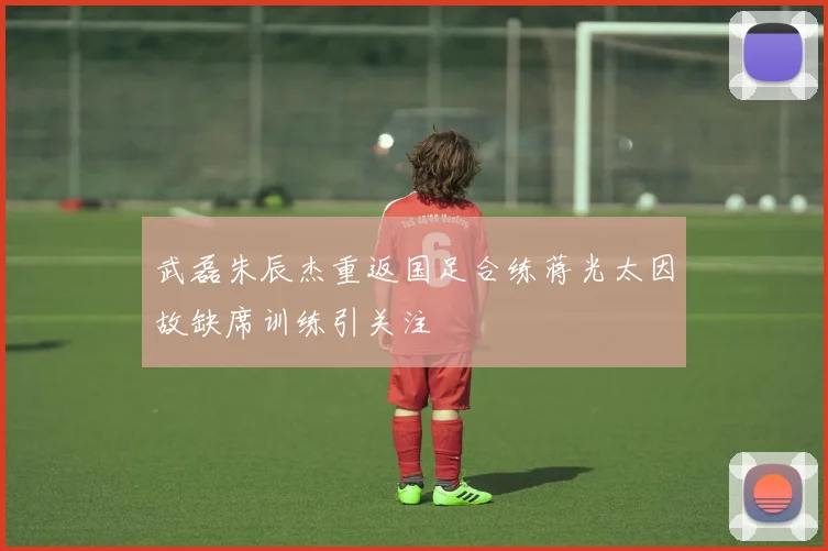 武磊朱辰杰重返国足合练蒋光太因故缺席训练引关注