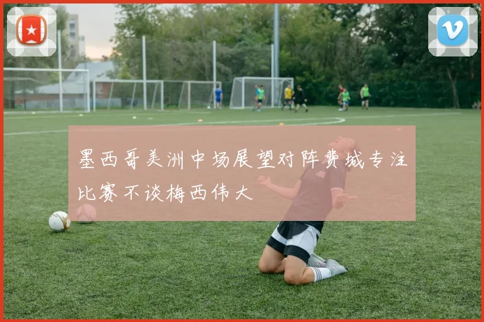墨西哥美洲中场展望对阵费城专注比赛不谈梅西伟大