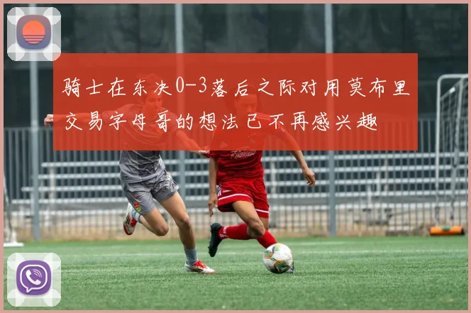 骑士在东决0-3落后之际对用莫布里交易字母哥的想法已不再感兴趣